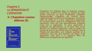 Chapitre 2
LA SÉPARATION ET
L’EXPIATION
II. L’Expiation comme
défense (5)
L’Expiation fut intégrée dans la croyance espace-
temps pour mettre une limite au besoin de cette
même croyance, et pour finalement compléter
l’apprentissage. L’Expiation est l’ultime leçon.
L’apprentissage lui-même est temporaire, comme les
salles de classe où il a lieu. L’aptitude à apprendre
n’a aucune valeur quand le changement n’est plus
nécessaire. Ceux qui sont éternellement créateurs
n’ont rien à apprendre. Tu peux apprendre à
améliorer tes perceptions, et tu peux sans cesse
devenir un meilleur apprenant. Cela te mettra en
accord de plus en plus étroit avec la Filialité; mais la
Filialité est elle-même une création parfaite et la
perfection n’est pas une question de degré. C’est
seulement tant qu’il y a croyance dans les
différences qu’apprendre est signifiant.
 