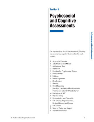II.PsychosocialandCognitiveAssessments 61
II.PsychosocialandCognitiveAssessments
Section II
Psychosocial
and Cognitive
Assessments
The assessments in this section measure the following
psychosocial and cognitive factors related to youth
violence:
A. Aggressive Fantasies
B. Attachment to Role Models
C. Attributional Bias
D. Depression
E. Emotional or Psychological Distress
F. Ethnic Identity
G. Fatalism
H. Future Aspirations
I. Hopelessness
J. Hostility
K. Moral Reasoning
L. Perceived Likelihood of Involvement in
Violence and Other Problem Behaviors
M. Perceptions of Self
N. Personal Safety
O. Responsibility and Citizenship
P. Self-Efficacy, Impulse Control,
Desire of Control, and Coping
Q. Self-Esteem
R. Sense of Caring and Support
S. Social Consciousness
 
