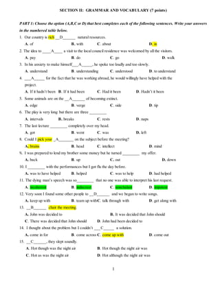 1
SECTION II: GRAMMAR AND VOCABULARY (7 points)
PART 1: Choose the option (A,B,C or D) that best completes each of the following sentences. Write your answers
in the numbered table below.
1. Our country is rich __D______ natural resources.
A. of B. with C. about D. in
2. The idea to ____A____ a visit to the local council residence was welcomed by all the visitors.
A. pay B. do C. go D. walk
3. In his anxiety to make himself___A_____, he spoke too loudly and too slowly.
A. understand B. understanding C. understood D. to understand
4. ___A_____ for the fact that he was working abroad, he would willingly have helped with the
project.
A. If it hadn’t been B. If it had been C. Had it been D. Hadn’t it been
5. Some animals are on the __A______ of becoming extinct.
A. edge B. verge C. side D. tip
6. The play is very long but there are three ________
A. intervals B. breaks C. rests D. naps
7. The last lecture ________ completely over my head.
A. got B. went C. was D. left
8. Could I pick your _A_______ on the subject before the meeting?
A. brains B. head C. intellect D. mind
9. I was prepared to lend my brother some money but he turned ________ my offer.
A. back B. up C. out D. down
10. I ________ with the performances but I got flu the day before.
A. was to have helped B. helped C. was to help D. had helped
11. The dying man’s speech was so________ that no one was able to interpret his last request.
A. incoherent B. indiscreet C. nonchalant D. impotent
12. Very soon I found some other people to __D______ and we began to write songs.
A. keep up with B. team up withC. talk through with D. get along with
13. __B______ chair the meeting.
A. John was decided to B. It was decided that John should
C. There was decided that John should D. John had been decided to
14. I thought about the problem but I couldn’t ___C_____ a solution.
A. come in for B. come across C. come up with D. come out
15. __C______, they slept soundly.
A. Hot though was the night air B. Hot though the night air was
C. Hot as was the night air D. Hot although the night air was
 