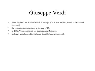 Giuseppe Verdi Verdi received his first instrument at the age of 7. It was a spinet, which is like a mini keyboard.  He began to compose music at the age of 13.  In 1842, Verdi composed his famous opera, Nabucco.  Nabucco was about a biblical story from the book of Jeremiah.  