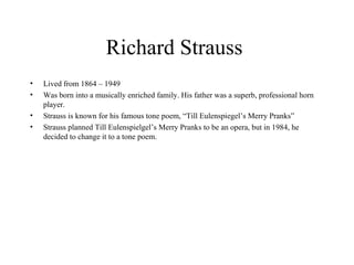 Richard Strauss  Lived from 1864 – 1949  Was born into a musically enriched family. His father was a superb, professional horn player.  Strauss is known for his famous tone poem, “Till Eulenspiegel’s Merry Pranks”  Strauss planned Till Eulenspielgel’s Merry Pranks to be an opera, but in 1984, he decided to change it to a tone poem.  