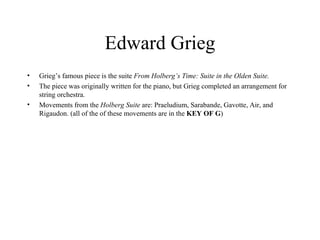 Edward Grieg Grieg’s famous piece is the suite  From Holberg’s Time: Suite in the Olden Suite.  The piece was originally written for the piano, but Grieg completed an arrangement for string orchestra.  Movements from the  Holberg Suite  are: Praeludium, Sarabande, Gavotte, Air, and Rigaudon. (all of the of these movements are in the  KEY OF G ) 