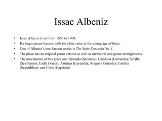 Issac Albeniz Issac Albeniz lived from 1860 to 1909. He began piano lessons with his older sister at the young age of three.  One of Albeniz’s best known works is  The Suite Espanola No. 1 .  The piece has an original piano version as well as orchestral and guitar arrangements.  The movements of this piece are: Granada (Serenata); Cataluna (Corranda); Sevilla (Sevillanas); Cadiz (Saeta); Asturias (Leyenda); Aragon (Fantasia); Castilla (Seguidillas); and Cube (Capricho)  