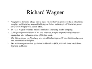 Richard Wagner  Wagner was born into a huge family mess. His mother was claimed to be an illegitimate daughter and his father was not his biological father, and to top it off, his father passed away when Wagner was just an infant.  In 1833, Wagner became a musical director of a traveling theatre company.  After getting married to one of his lead actresses, Wagner began to compose several operas that later on became some of his best work. Die Meistersinger von Nurnberg  was one of his best operas. IT was also the only opera that he devised the storyline.  Die Meistersinger was first performed in Munich in 1868, and each show lased about four and half hours.  