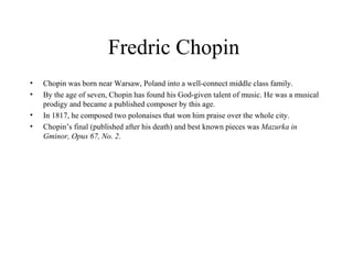 Fredric Chopin  Chopin was born near Warsaw, Poland into a well-connect middle class family.  By the age of seven, Chopin has found his God-given talent of music. He was a musical prodigy and became a published composer by this age. In 1817, he composed two polonaises that won him praise over the whole city.  Chopin’s final (published after his death) and best known pieces was  Mazurka in Gminor, Opus 67, No. 2 .  