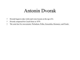 Antonin Dvorak Dvorak began to take violin and voice lessons at the age of 6.  Dvorak composed his Czech Suite in 1879. The suite has five movements: Preludium, Polka, Sousedska, Romance, and Finale.  