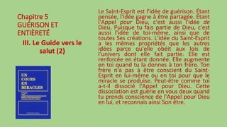 Chapitre 5
GUÉRISON ET
ENTIÈRETÉ
III. Le Guide vers le
salut (2)
Le Saint-Esprit est l'idée de guérison. Étant
pensée, l'idée gagne à être partagée. Étant
l'Appel pour Dieu, c'est aussi l'idée de
Dieu. Puisque tu fais partie de Dieu, c'est
aussi l'idée de toi-même, ainsi que de
toutes Ses créations. L'idée du Saint-Esprit
a les mêmes propriétés que les autres
idées parce qu'elle obéit aux lois de
l'univers dont elle fait partie. Elle est
renforcée en étant donnée. Elle augmente
en toi quand tu la donnes à ton frère. Ton
frère n'a pas à être conscient du Saint-
Esprit en lui-même ou en toi pour que le
miracle se produise. Peut-être comme toi
a-t-il dissocié l'Appel pour Dieu. Cette
dissociation est guérie en vous deux quand
tu prends conscience de l'Appel pour Dieu
en lui, et reconnais ainsi Son être.
 