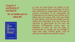 Chapitre 5
GUÉRISON ET
ENTIÈRETÉ
III. Le Guide vers le
salut (4)
La Voix du Saint-Esprit est faible en toi.
C'est pourquoi tu dois La partager. Sa force
doit d'abord être augmentée avant que tu
puisses L'entendre. Il est impossible de
L'entendre en toi-même tant qu'Elle est si
faible dans ton esprit. Elle n'est pas faible
en Elle-même, mais Elle est limitée par ton
indésir de L'entendre. Si tu fais l'erreur de
chercher le Saint-Esprit en toi seul, tes
pensées t'effrayeront parce que, en
adoptant le point de vue de l'ego, tu
entreprends un voyage qui est étranger à
l'ego avec l'ego, comme guide. Cela ne
peut pas manquer de produire la peur.
 