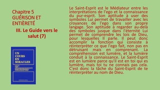 Chapitre 5
GUÉRISON ET
ENTIÈRETÉ
III. Le Guide vers le
salut (7)
Le Saint-Esprit est le Médiateur entre les
interprétations de l'ego et la connaissance
du pur-esprit. Son aptitude à user des
symboles Lui permet de travailler avec les
croyances de l'ego dans son propre
langage. Son aptitude à regarder au-delà
des symboles jusque dans l'éternité Lui
permet de comprendre les lois de Dieu,
pour lesquelles Il parle. Il peut donc
accomplir la fonction qui consiste à
réinterpréter ce que l'ego fait, non pas en
détruisant mais en comprenant. La
compréhension est lumière, et la lumière
conduit à la connaissance. Le Saint-Esprit
est en lumière parce qu'il est en toi qui es
lumière, mais toi tu ne connais pas cela.
C'est donc la tâche du Saint-Esprit de te
réinterpréter au nom de Dieu.
 