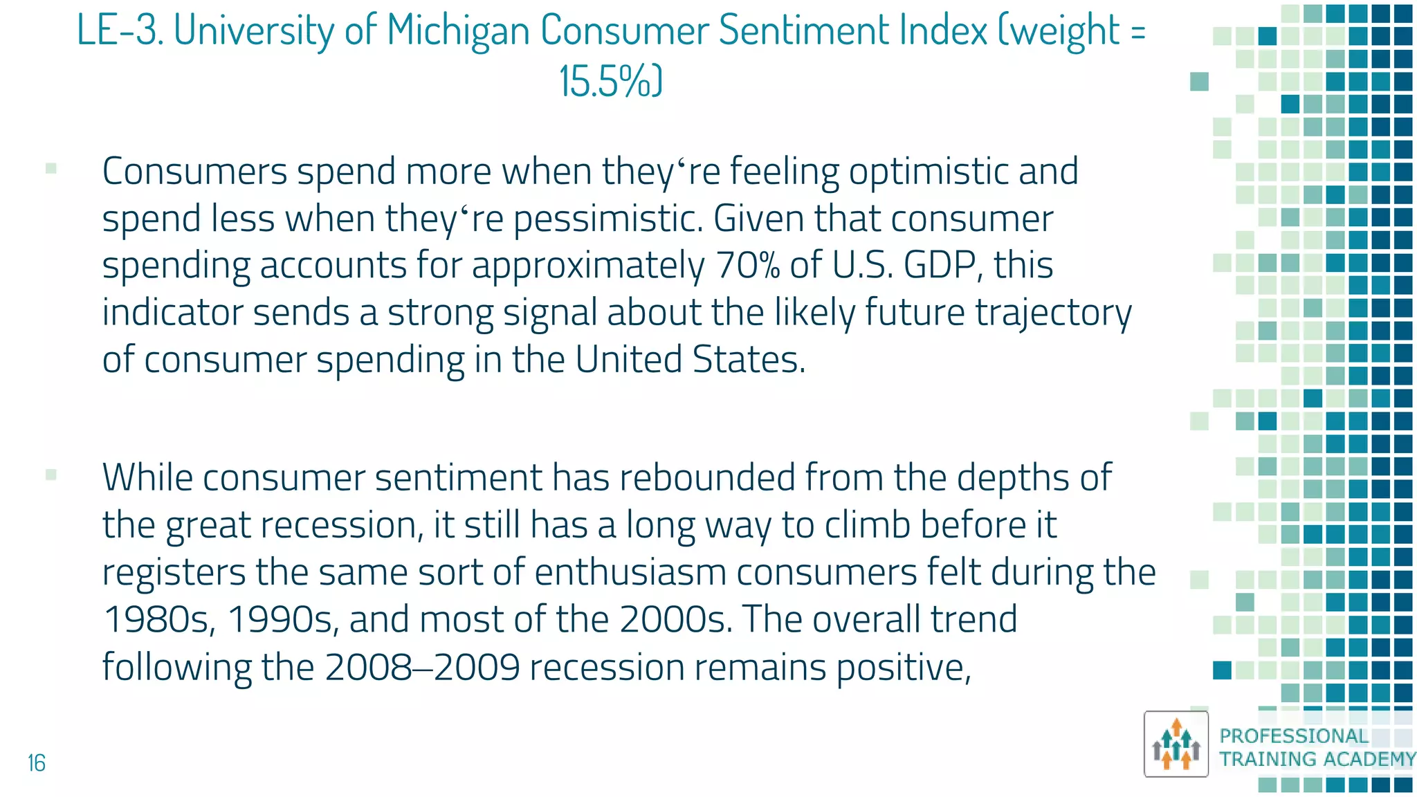 LE-3. University of Michigan Consumer Sentiment Index (weight =
15.5%)
16
▪ Consumers spend more when they‘re feeling optimistic and
spend less when they‘re pessimistic. Given that consumer
spending accounts for approximately 70% of U.S. GDP, this
indicator sends a strong signal about the likely future trajectory
of consumer spending in the United States.
▪ While consumer sentiment has rebounded from the depths of
the great recession, it still has a long way to climb before it
registers the same sort of enthusiasm consumers felt during the
1980s, 1990s, and most of the 2000s. The overall trend
following the 2008–2009 recession remains positive,
 
