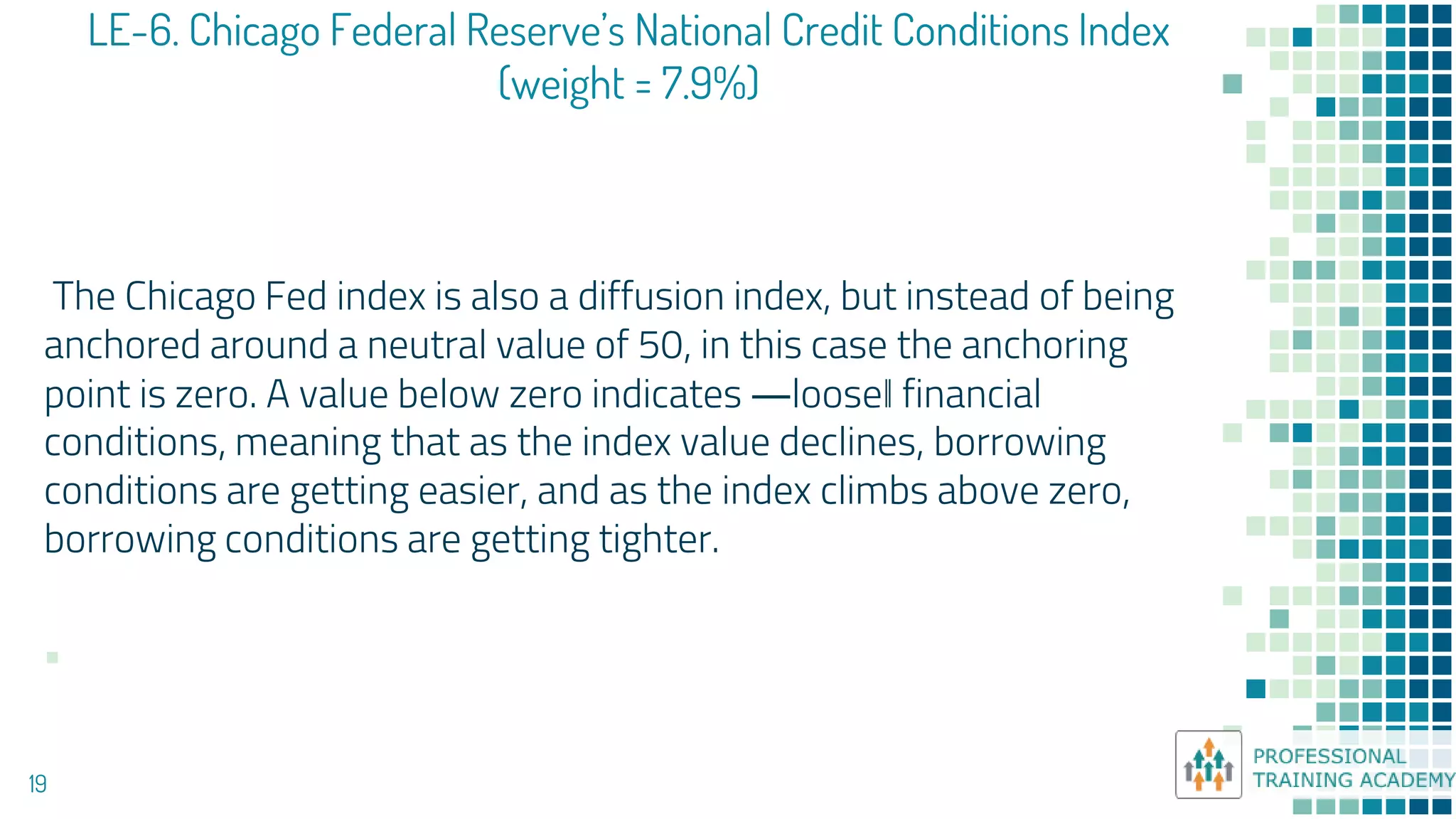 LE-6. Chicago Federal Reserve’s National Credit Conditions Index
(weight = 7.9%)
19
The Chicago Fed index is also a diffusion index, but instead of being
anchored around a neutral value of 50, in this case the anchoring
point is zero. A value below zero indicates ―loose‖ financial
conditions, meaning that as the index value declines, borrowing
conditions are getting easier, and as the index climbs above zero,
borrowing conditions are getting tighter.
▪
 
