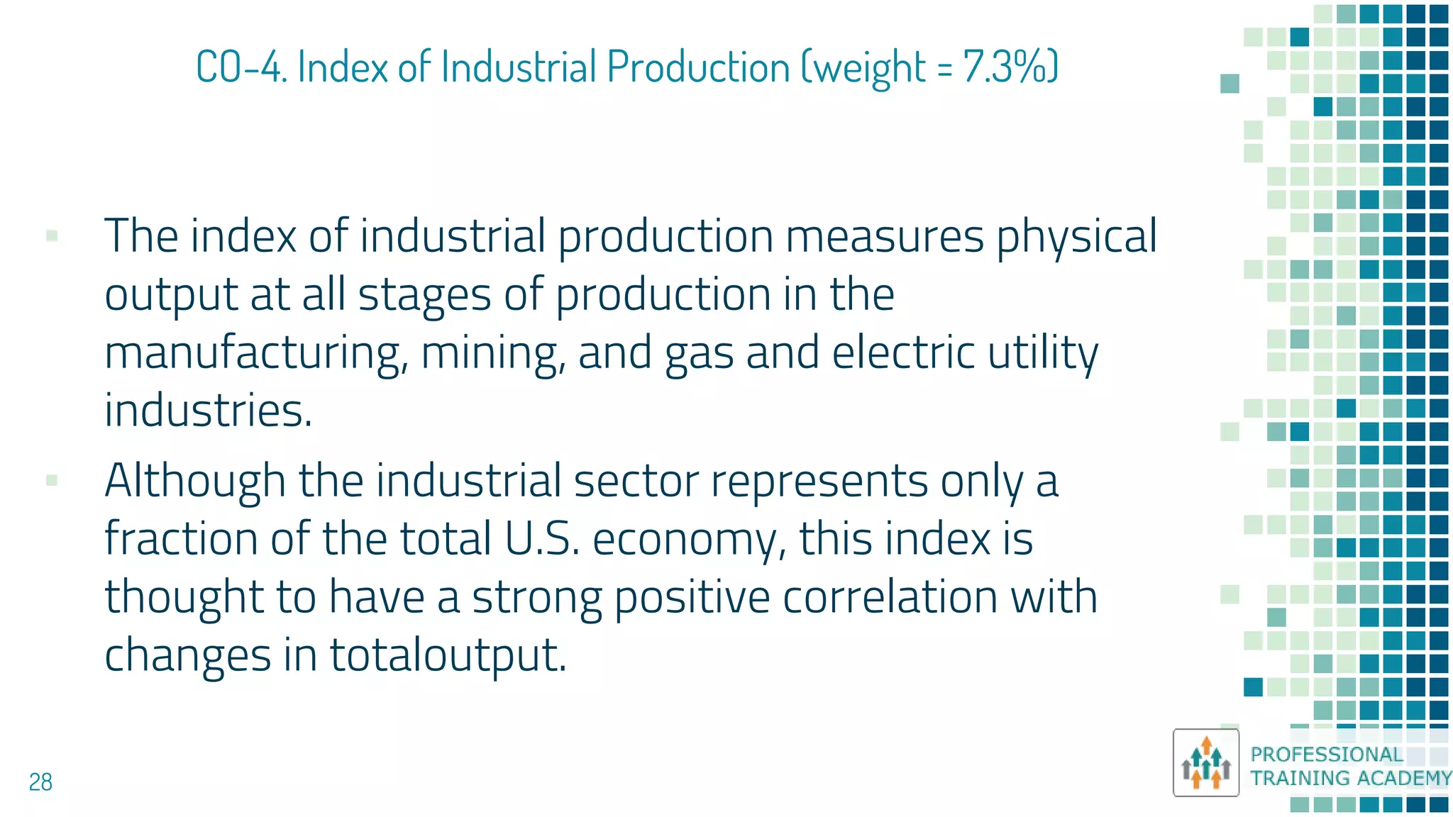 CO-4. Index of Industrial Production (weight = 7.3%)
28
▪ The index of industrial production measures physical
output at all stages of production in the
manufacturing, mining, and gas and electric utility
industries.
▪ Although the industrial sector represents only a
fraction of the total U.S. economy, this index is
thought to have a strong positive correlation with
changes in totaloutput.
 