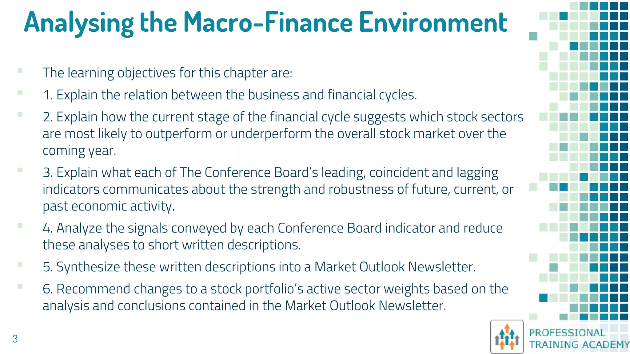 Analysing the Macro-Finance Environment
▪ The learning objectives for this chapter are:
▪ 1. Explain the relation between the business and financial cycles.
▪ 2. Explain how the current stage of the financial cycle suggests which stock sectors
are most likely to outperform or underperform the overall stock market over the
coming year.
▪ 3. Explain what each of The Conference Board’s leading, coincident and lagging
indicators communicates about the strength and robustness of future, current, or
past economic activity.
▪ 4. Analyze the signals conveyed by each Conference Board indicator and reduce
these analyses to short written descriptions.
▪ 5. Synthesize these written descriptions into a Market Outlook Newsletter.
▪ 6. Recommend changes to a stock portfolio’s active sector weights based on the
analysis and conclusions contained in the Market Outlook Newsletter.
3
 