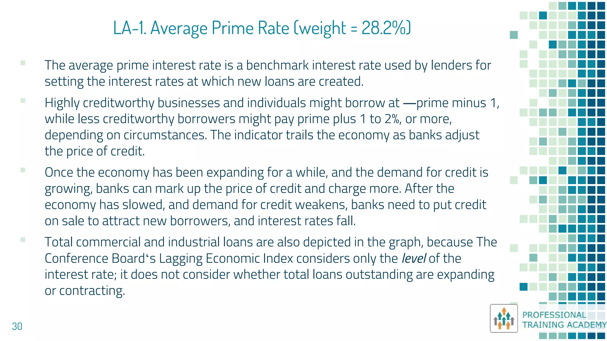 LA-1. Average Prime Rate (weight = 28.2%)
30
▪ The average prime interest rate is a benchmark interest rate used by lenders for
setting the interest rates at which new loans are created.
▪ Highly creditworthy businesses and individuals might borrow at ―prime minus 1,
while less creditworthy borrowers might pay prime plus 1 to 2%, or more,
depending on circumstances. The indicator trails the economy as banks adjust
the price of credit.
▪ Once the economy has been expanding for a while, and the demand for credit is
growing, banks can mark up the price of credit and charge more. After the
economy has slowed, and demand for credit weakens, banks need to put credit
on sale to attract new borrowers, and interest rates fall.
▪ Total commercial and industrial loans are also depicted in the graph, because The
Conference Board‘s Lagging Economic Index considers only the level of the
interest rate; it does not consider whether total loans outstanding are expanding
or contracting.
 