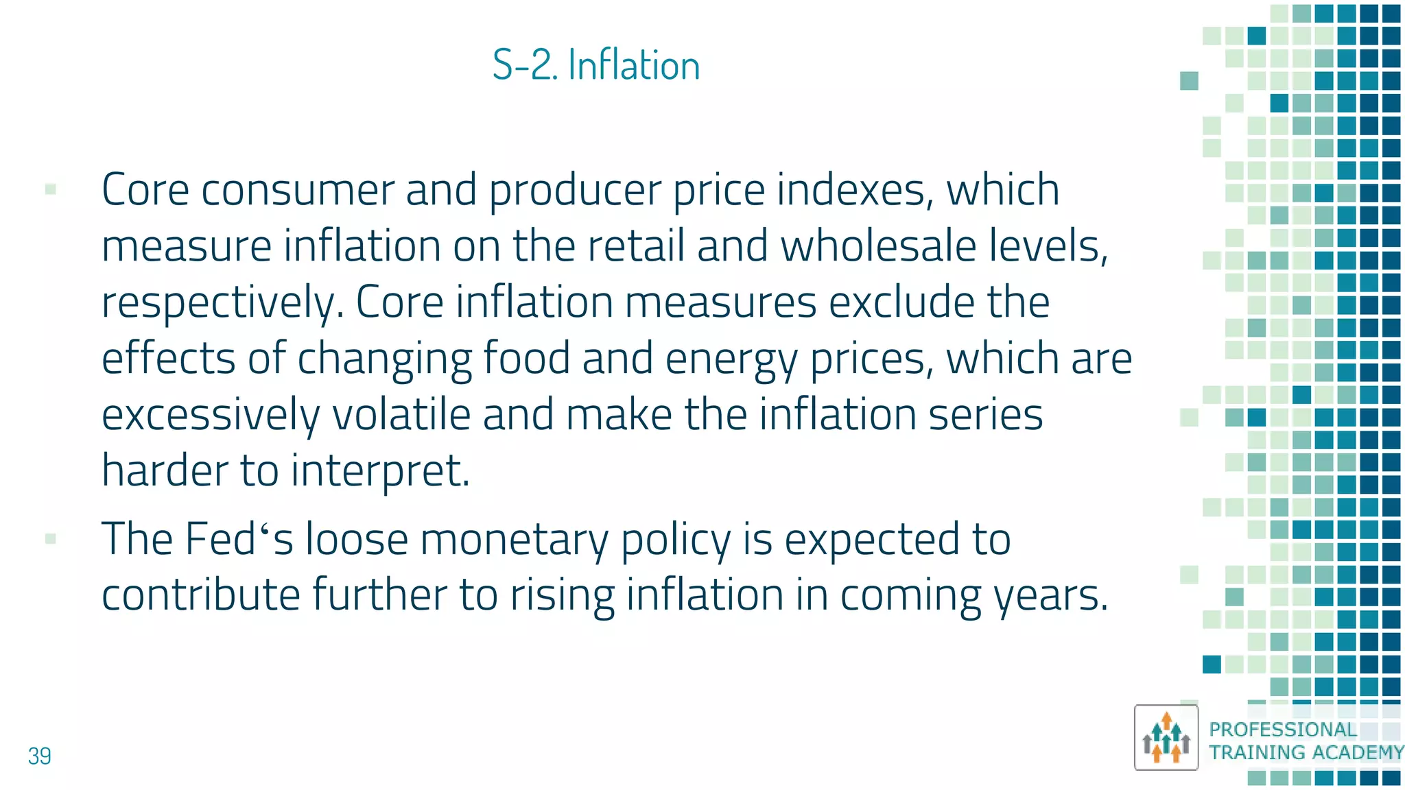 S-2. Inflation
39
▪ Core consumer and producer price indexes, which
measure inflation on the retail and wholesale levels,
respectively. Core inflation measures exclude the
effects of changing food and energy prices, which are
excessively volatile and make the inflation series
harder to interpret.
▪ The Fed‘s loose monetary policy is expected to
contribute further to rising inflation in coming years.
 