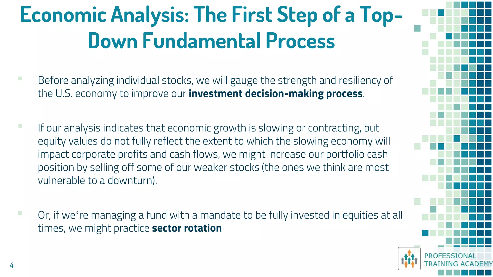 Economic Analysis: The First Step of a Top-
Down Fundamental Process
4
▪ Before analyzing individual stocks, we will gauge the strength and resiliency of
the U.S. economy to improve our investment decision-making process.
▪ If our analysis indicates that economic growth is slowing or contracting, but
equity values do not fully reflect the extent to which the slowing economy will
impact corporate profits and cash flows, we might increase our portfolio cash
position by selling off some of our weaker stocks (the ones we think are most
vulnerable to a downturn).
▪ Or, if we‘re managing a fund with a mandate to be fully invested in equities at all
times, we might practice sector rotation
 