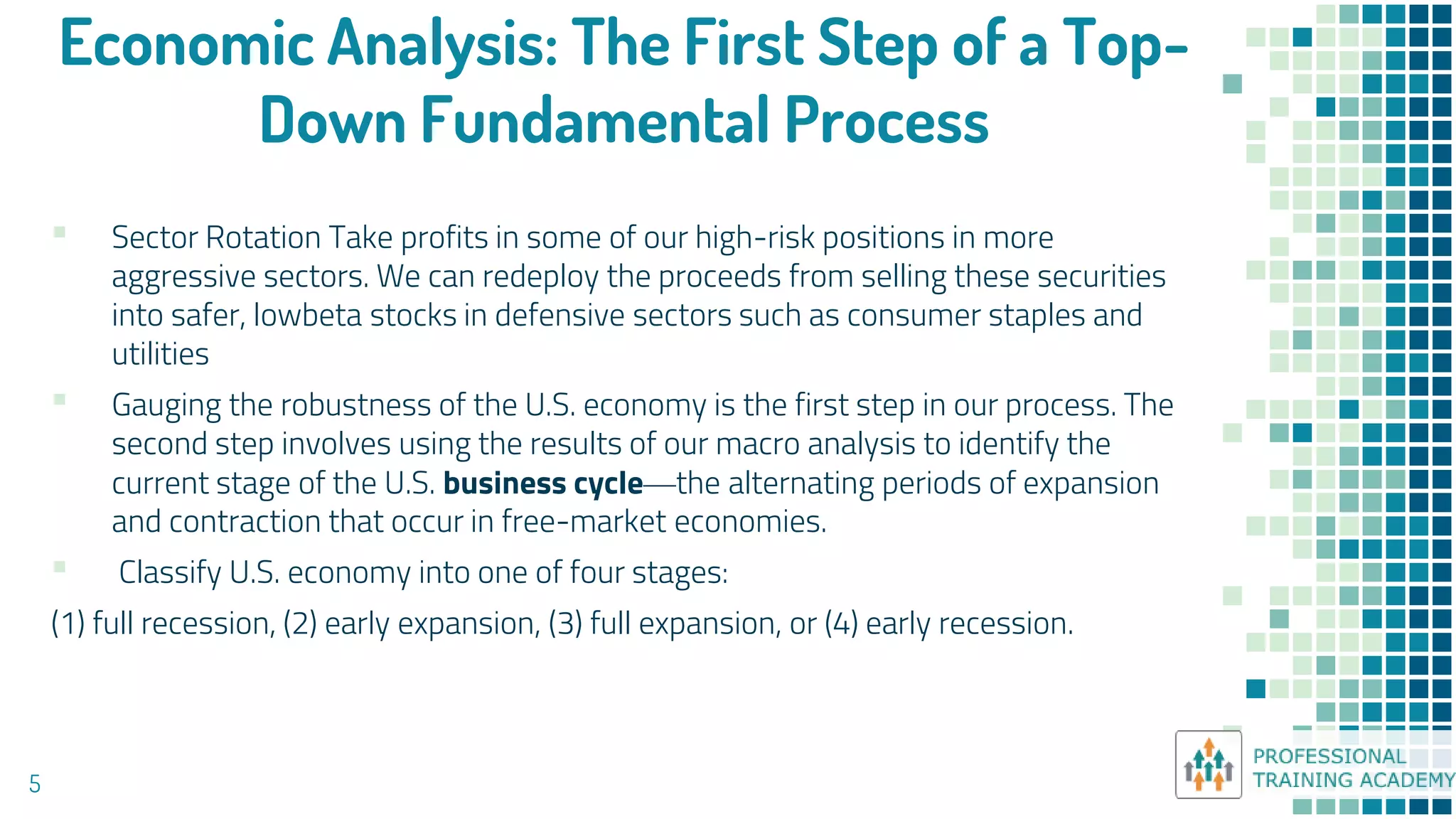 Economic Analysis: The First Step of a Top-
Down Fundamental Process
5
▪ Sector Rotation Take profits in some of our high-risk positions in more
aggressive sectors. We can redeploy the proceeds from selling these securities
into safer, lowbeta stocks in defensive sectors such as consumer staples and
utilities
▪ Gauging the robustness of the U.S. economy is the first step in our process. The
second step involves using the results of our macro analysis to identify the
current stage of the U.S. business cycle—the alternating periods of expansion
and contraction that occur in free-market economies.
▪ Classify U.S. economy into one of four stages:
(1) full recession, (2) early expansion, (3) full expansion, or (4) early recession.
 