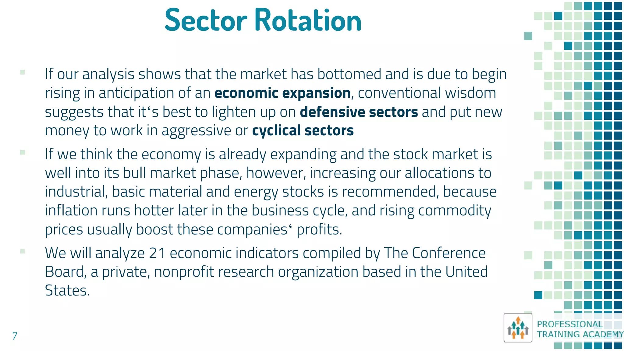 Sector Rotation
7
▪ If our analysis shows that the market has bottomed and is due to begin
rising in anticipation of an economic expansion, conventional wisdom
suggests that it‘s best to lighten up on defensive sectors and put new
money to work in aggressive or cyclical sectors
▪ If we think the economy is already expanding and the stock market is
well into its bull market phase, however, increasing our allocations to
industrial, basic material and energy stocks is recommended, because
inflation runs hotter later in the business cycle, and rising commodity
prices usually boost these companies‘ profits.
▪ We will analyze 21 economic indicators compiled by The Conference
Board, a private, nonprofit research organization based in the United
States.
 