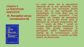 Chapitre 3
LA PERCEPTION
INNOCENTE
III. Perception versus
connaissance (4)
La vraie vision est la perception
naturelle de la vue spirituelle, mais
c'est encore une correction plutôt
qu'un fait. La vue spirituelle est
symbolique; ce n'est donc pas un
mécanisme pour connaître. C'est
toutefois un moyen de perception
juste, ce qui la fait entrer dans le
domaine du miracle proprement dit.
Une '' vision de Dieu '' serait un
miracle plutôt qu'une révélation. Le
simple fait qu'elle implique la
perception retire l'expérience du
champ de la connaissance. C'est
pourquoi les visions, si saintes qu'elles
soient, ne durent pas.
 