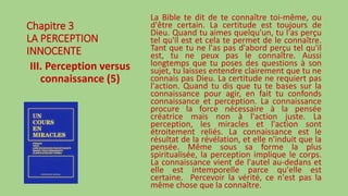 Chapitre 3
LA PERCEPTION
INNOCENTE
III. Perception versus
connaissance (5)
La Bible te dit de te connaître toi-même, ou
d'être certain. La certitude est toujours de
Dieu. Quand tu aimes quelqu'un, tu l'as perçu
tel qu'il est et cela te permet de le connaître.
Tant que tu ne l'as pas d'abord perçu tel qu'il
est, tu ne peux pas le connaître. Aussi
longtemps que tu poses des questions à son
sujet, tu laisses entendre clairement que tu ne
connais pas Dieu. La certitude ne requiert pas
l'action. Quand tu dis que tu te bases sur la
connaissance pour agir, en fait tu confonds
connaissance et perception. La connaissance
procure la force nécessaire à la pensée
créatrice mais non à l'action juste. La
perception, les miracles et l'action sont
étroitement reliés. La connaissance est le
résultat de la révélation, et elle n'induit que la
pensée. Même sous sa forme la plus
spiritualisée, la perception implique le corps.
La connaissance vient de l'autel au-dedans et
elle est intemporelle parce qu'elle est
certaine. Percevoir la vérité, ce n'est pas la
même chose que la connaître.
 
