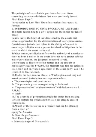 The principle of stare decisis precludes the court from
correcting erroneous decisions that were previously issued.
Final Exam Page 2
Introduction to Law Final Exam Instructions Instructor: A.
Jarmon
B. INTRODUCTION TO CIVIL PROCEDURE (LECTURE)
The party responding to a civil action has the initial burden of
proof.
Equity law is the body of law developed by the courts that
serves as precedent for the determination of later controversies.
Quasi-in-rem jurisdiction refers to the ability of a court to
exercise jurisdiction over a person involved in litigation in the
state in which the court is situated.
Subject matter jurisdiction refers to the authority of a particular
court to hear a matter. If the court does not have proper subject
matter jurisdiction, the judgment rendered is void.
Where there is diversity of the parties and the amount in
controversy exceeds $75,000, the plaintiff may file his action in
state court and only upon agreement of the other party, can it be
removed to federal court.
10.Under the due process clause, a Washington court may not
assert personal jurisdiction over a person unless:
a. Thepersonisgivenadequatenotice
b. The person is given an opportunity to be heard
c. Thepersonhashad“minimumcontacts”withtheforumstate d.
A,B,&C
e. A&B
11.The doctrine of preemption precludes states from making
laws on matters for which another state has already created
regulations.
12.Which of the following is a remedy that can be obtained
from a court of
equity?a. Amaxim
b. Specific performance
Final Exam Page 3
c. Moneydamages d. Staredecisis
 