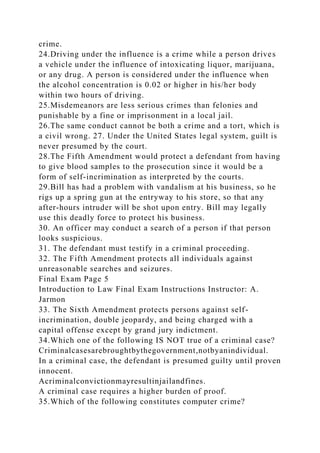 crime.
24.Driving under the influence is a crime while a person drives
a vehicle under the influence of intoxicating liquor, marijuana,
or any drug. A person is considered under the influence when
the alcohol concentration is 0.02 or higher in his/her body
within two hours of driving.
25.Misdemeanors are less serious crimes than felonies and
punishable by a fine or imprisonment in a local jail.
26.The same conduct cannot be both a crime and a tort, which is
a civil wrong. 27. Under the United States legal system, guilt is
never presumed by the court.
28.The Fifth Amendment would protect a defendant from having
to give blood samples to the prosecution since it would be a
form of self-incrimination as interpreted by the courts.
29.Bill has had a problem with vandalism at his business, so he
rigs up a spring gun at the entryway to his store, so that any
after-hours intruder will be shot upon entry. Bill may legally
use this deadly force to protect his business.
30. An officer may conduct a search of a person if that person
looks suspicious.
31. The defendant must testify in a criminal proceeding.
32. The Fifth Amendment protects all individuals against
unreasonable searches and seizures.
Final Exam Page 5
Introduction to Law Final Exam Instructions Instructor: A.
Jarmon
33. The Sixth Amendment protects persons against self-
incrimination, double jeopardy, and being charged with a
capital offense except by grand jury indictment.
34.Which one of the following IS NOT true of a criminal case?
Criminalcasesarebroughtbythegovernment,notbyanindividual.
In a criminal case, the defendant is presumed guilty until proven
innocent.
Acriminalconvictionmayresultinjailandfines.
A criminal case requires a higher burden of proof.
35.Which of the following constitutes computer crime?
 