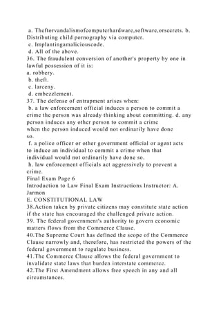 a. Theftorvandalismofcomputerhardware,software,orsecrets. b.
Distributing child pornography via computer.
c. Implantingamaliciouscode.
d. All of the above.
36. The fraudulent conversion of another's property by one in
lawful possession of it is:
a. robbery.
b. theft.
c. larceny.
d. embezzlement.
37. The defense of entrapment arises when:
b. a law enforcement official induces a person to commit a
crime the person was already thinking about committing. d. any
person induces any other person to commit a crime
when the person induced would not ordinarily have done
so.
f. a police officer or other government official or agent acts
to induce an individual to commit a crime when that
individual would not ordinarily have done so.
h. law enforcement officials act aggressively to prevent a
crime.
Final Exam Page 6
Introduction to Law Final Exam Instructions Instructor: A.
Jarmon
E. CONSTITUTIONAL LAW
38.Action taken by private citizens may constitute state action
if the state has encouraged the challenged private action.
39. The federal government's authority to govern economic
matters flows from the Commerce Clause.
40.The Supreme Court has defined the scope of the Commerce
Clause narrowly and, therefore, has restricted the powers of the
federal government to regulate business.
41.The Commerce Clause allows the federal government to
invalidate state laws that burden interstate commerce.
42.The First Amendment allows free speech in any and all
circumstances.
 