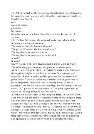 49. All but which of the following classifications are deemed to
be suspect classifications subject to the strict scrutiny analysis:
Final Exam Page 8
race
national origin
ethnicity
legitimacy
Introduction to Law Final Exam Instructions Instructor: A.
Jarmon
50. If a law falls under the rational basis test, which of the
following statements are true:
The state carries the burden of proof.
The plaintiff carries the burden of proof.
The regulation is presumed valid.
The regulation is presumed to be invalid.
A and C.
B and C.
SECTION II: APPLICATION-SHORT ESSAY RESPONSE
The following questions are designed to evaluate your
APPLICA TION (CRITICAL READING AND ANALYSIS) of
the legal principles as applied to various fact patterns and
scenarios. Refer to each specific question for the associated
point value. You may select any combination of questions to
reach 50 points. Please be sure to clearly identify which
question(s) to which you are responding. So for example, if you
select “A,” please be sure to write “A” on your paper next to
and/or at the beginning of your response.
A. John is not a resident of Washington State. In June of 2009,
John was using his parent’s vacation home in Washington State
and was involved in a vehicle accident with local resident
Stacey. Stacey’s car was damaged and she was out of work for
an extensive period of time. Stacey is seeking over $120,000 in
damages. Stacey filed her action in King County District Court
Court. More than 100 days later, Stacey had John served. At the
time service was attempted, John’s neighbor was housesitting
and appeared less than sober when he answered the door.
 