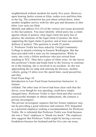 neighborhood without incident for nearly five years. However,
upon hearing Jackie scream at Glen, rushes over and bites him
in the leg. The commotion has just about settled down, when
another neighbor arrives with his shot gun and threatens to shot
Glen. Law suits are filed.
Identify and address five (5) of the various tort issues presented
in this fact pattern. You must identify: which party has a claim
against whom (2 points); what legal claim the party has (2
points); the elements of the legal claim (2 points); the facts
supporting the legal claim (2 points); and at least one potential
defense (2 points). This question is worth 25 points.
C. Professor Tickle has been asked by Twlight Community
College to attend a training in Eastern Washington. She has
been provided with a state car for transportation. While in
route, she visits a fellow professor who just retired from
teaching at TCC. They have a glass of white wine. As she leaves
this professor’s home and heads back to the freeway to continue
on to the training, she is involved in an accident. As she was
approaching the on ramp and entering the freeway, another
vehicle, going 15 miles over the speed limit, raced passed her,
and they
Final Exam Page 10
Introduction to Law Final Exam Instructions Instructor: A.
Jarmon
collided. The other lane of travel had been clear such that the
driver, even though he was speeding, could have simply
changed lanes. Professor Tickle is later fired and after several
unsuccessful attempts to obtain employment, she contacts a
private investigator.
The private investigator suspects that her former employer may
not be providing a good reference and contacts TCC disguided
as a potential employer seeking a recommendation for Professor
Tickle. He is informed that Professor Tickle was fired because
she was a "lazy" employee is "drank too much." The employee
also suggests that Professor Tickle might be having a nervous
breakdown because her husband and her five cats ran away.
 