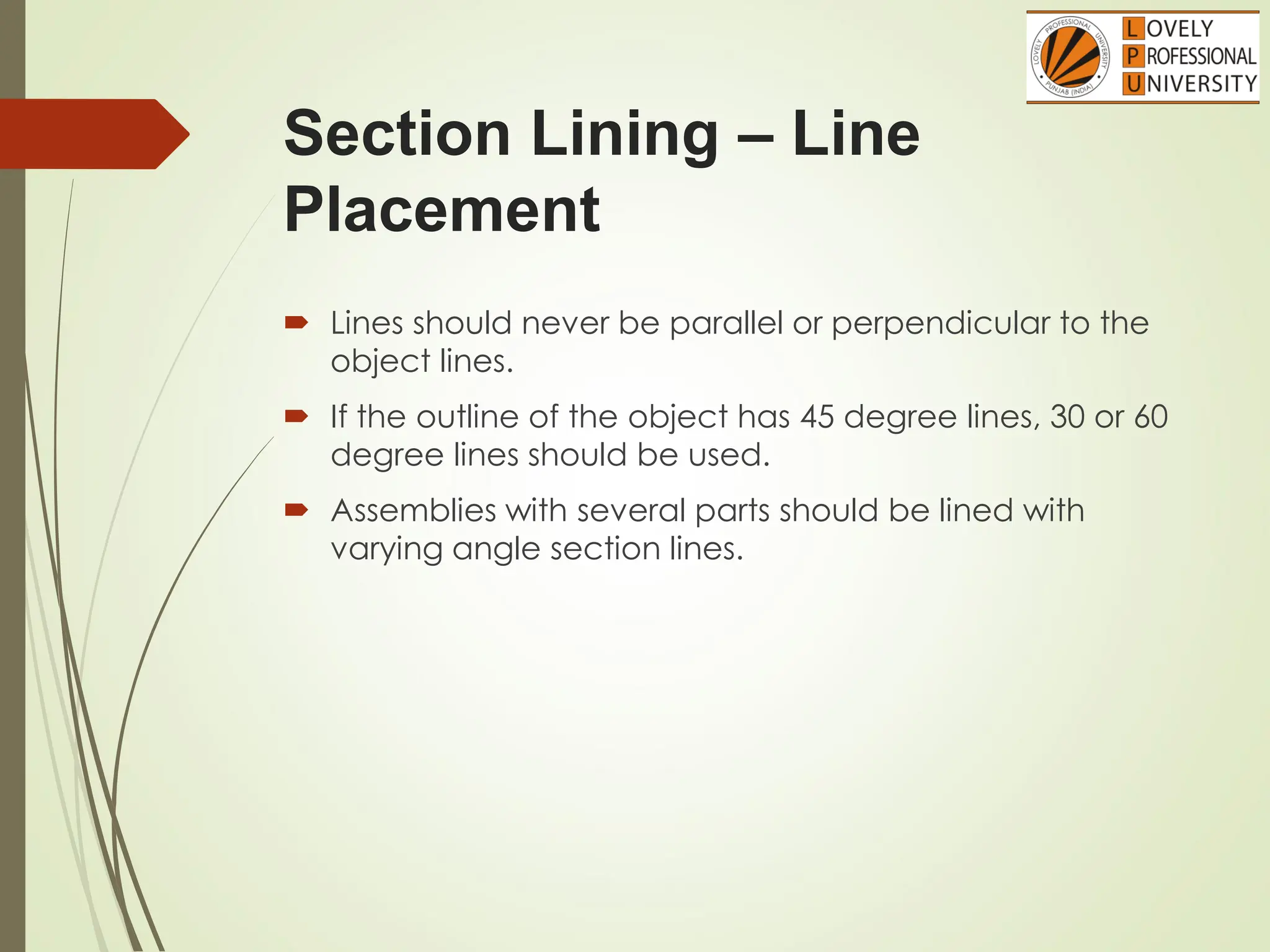 Section Lining – Line
Placement
 Lines should never be parallel or perpendicular to the
object lines.
 If the outline of the object has 45 degree lines, 30 or 60
degree lines should be used.
 Assemblies with several parts should be lined with
varying angle section lines.
 