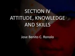 SECTION IV
ATTITUDE, KNOWLEDGE
AND SKILLS
Jose Benito C. Ronolo
 