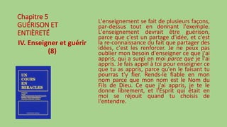 Chapitre 5
GUÉRISON ET
ENTIÈRETÉ
IV. Enseigner et guérir
(8)
L'enseignement se fait de plusieurs façons,
par-dessus tout en donnant l'exemple.
L'enseignement devrait être guérison,
parce que c'est un partage d'idée, et c'est
la re-connaissance du fait que partager des
idées, c'est les renforcer. Je ne peux pas
oublier mon besoin d'enseigner ce que j'ai
appris, qui a surgi en moi parce que je l'ai
appris. Je fais appel à toi pour enseigner ce
que tu as appris, parce qu'en le faisant tu
pourras t'y fier. Rends-le fiable en mon
nom parce que mon nom est le Nom du
Fils de Dieu. Ce que j'ai appris, je te le
donne librement, et l'Esprit qui était en
moi se réjouit quand tu choisis de
l'entendre.
 