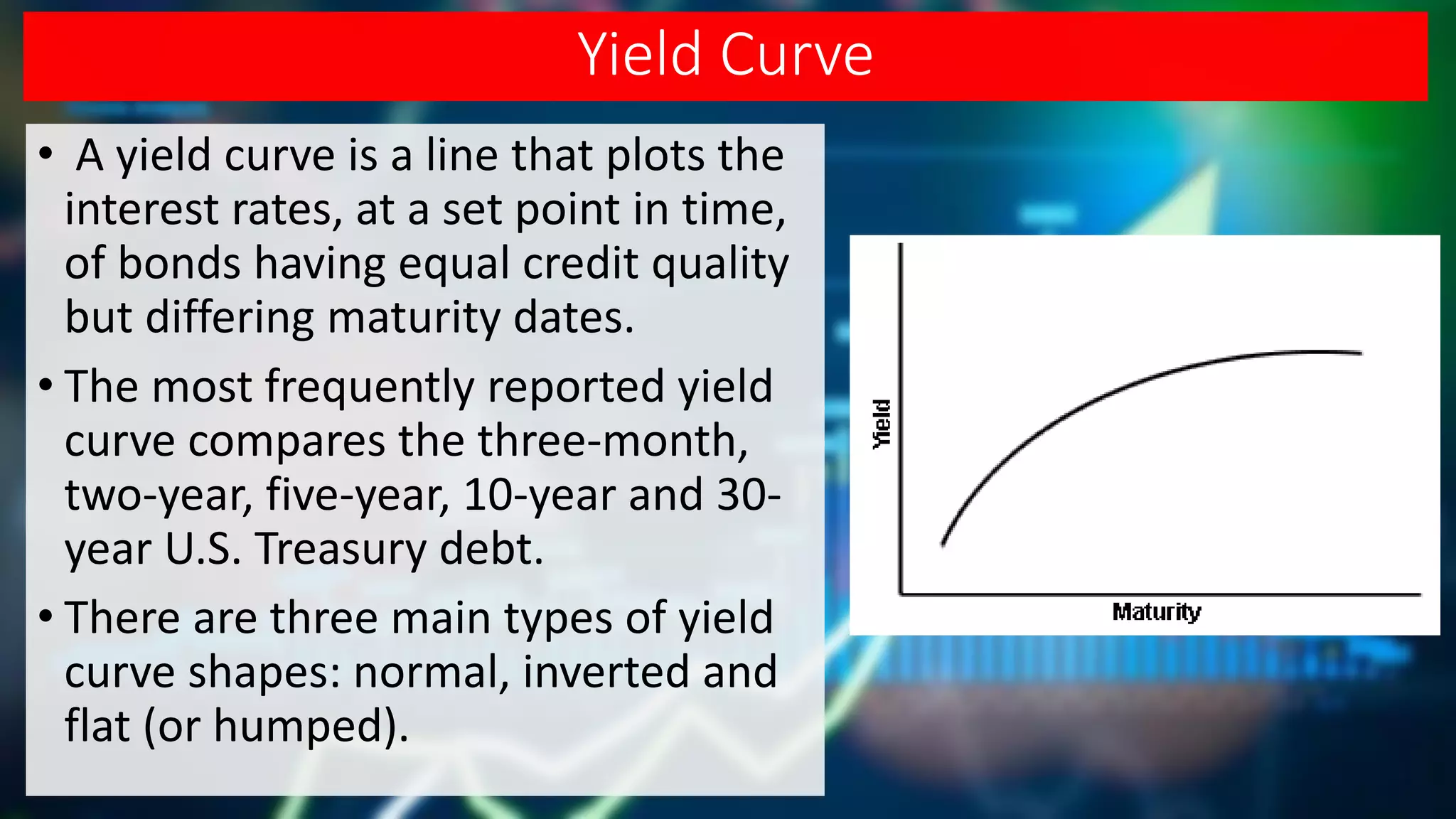 Yield Curve
• A yield curve is a line that plots the
interest rates, at a set point in time,
of bonds having equal credit quality
but differing maturity dates.
• The most frequently reported yield
curve compares the three-month,
two-year, five-year, 10-year and 30-
year U.S. Treasury debt.
• There are three main types of yield
curve shapes: normal, inverted and
flat (or humped).
 