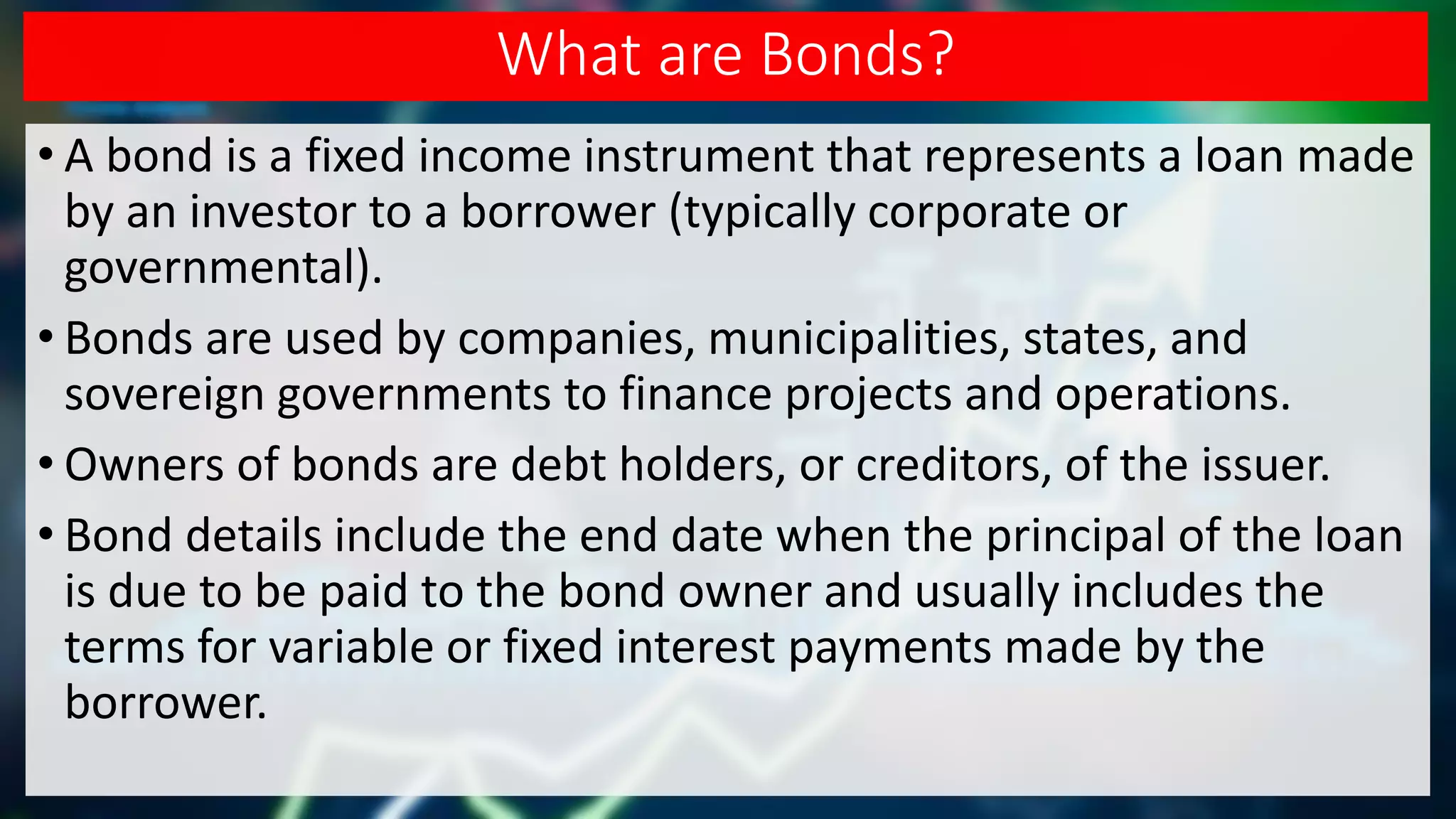 What are Bonds?
• A bond is a fixed income instrument that represents a loan made
by an investor to a borrower (typically corporate or
governmental).
• Bonds are used by companies, municipalities, states, and
sovereign governments to finance projects and operations.
• Owners of bonds are debt holders, or creditors, of the issuer.
• Bond details include the end date when the principal of the loan
is due to be paid to the bond owner and usually includes the
terms for variable or fixed interest payments made by the
borrower.
 