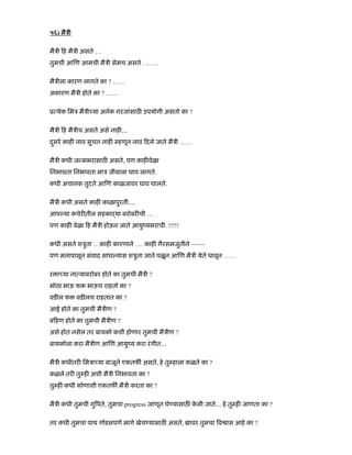 ५६) मैऽी
मैऽी ह मैऽी असते …
तुमची आ ण आमची मैऽी सेमच असते . ……
मैऽीला कारण लागते का ? ……
अकारण मैऽी होते का ? ……
ू येक िमऽ मैऽी या अनेक गरजांसाठ उपयोगी असतो का ?
मैऽी ह मैऽीच असते असे नाह É
दसरेु काह नाव सुचत नाह हणून नाव दले जाते मैऽी ……
मैऽी कधी ज मभरासाठ असते, पण काह वेळा
िनभावता िनभावता माऽ जीवाला धाप लागते.
कधी अचानक तुटते आ ण काळजावर घाव घालते.
मैऽी कधी असते काह काळापुरतीÉ.
आप या कचेर तील सहकाढया बरोबर ची …
पण काह वेळा ह मैऽी होऊन जाते आयुंयभराची. !!!!!
कधी असते शऽुता …काह कारणाने …. काह गैरसमजुतीने ~~~~
पण मनापासून संवाद साध यास शऽुता जाते पळून आ ण मैऽी येते धावून ……
र ा या ना याबरोबर होते का तुमची मैऽी ?
मोठा भाऊ फ भाऊच राहतो का ?
वड ल फ वड लच राहतात का ?
आई होते का तुमची मैऽीण ?
ब हण होते का तुमची मैऽीण ?
असे होत नसेल तर बायको कशी होणार तुमची मैऽीण ?
बायकोला करा मैऽीण आ ण आयुंय करा रंगीतÉ
मैऽी कधीतर िमऽा या बाजूने एकतफ असते, हे तु हाला कळते का ?
कळले तर तु ह अशी मैऽी िनभावता का ?
तु ह कधी कोणाशी एकतफ मैऽी करता का ?
मैऽी कधी तुमची गु पते, तुमचा progress जाणून घे यासाठ के ली जातेÉ हे तु ह जाणता का ?
तर कधी तुमचा पाय ग डसपणे मागे खेच यासाठ असते, ावर तुमचा व ास आहे का ?
 