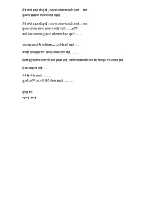 मैऽी कधी ःवत:ची दु:खे , समःया सांग यासाठ असतेÉ. पण
तुम या समःया ऐक यासाठ नसते …
मैऽी कधी ःवत:ची दु:खे , समःया सांग यासाठ असतेÉ. पण
तुमचा चांगला स ला मान यासाठ नसते. …. आ ण
काह वेळा उगाचच तु हाला वाईटपणा देऊन तुटते. …….
आता ू य भेट गाठ पे ा social मैऽी बर पडतेÉÉ. .
कधीह अवतरता येते. णात गायब होता येते. …….
ह ली कु टंबातीलु संवाद ह कमी झाला आहे. यांची एकमेकांशी गाठ भेट फे सबुक वर लवकर होते.
हे माऽ वाःतव आहे.……
मैऽी ह मैऽी असते ………
तुमची आ ण आमची मैऽी सेमच असते . ………
सुधीर वै
०४-०८-२०१३
 
