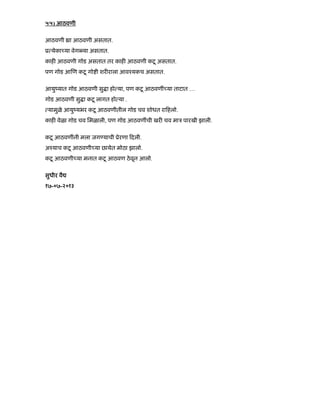 ५५) आठवणी
आठवणी ा आठवणी असतात.
ू येका या वेग या असतात.
काह आठवणी गोड असतात तर काह आठवणी कटू असतात.
पण गोड आ ण कटू गो ी शर राला आवँयकच असतात.
आयुंयात गोड आठवणी सु ा हो या, पण कटू आठवणीं या ताटात …
गोड आठवणी सु ा कटू लागत हो या .
यामुळे आयुंयभर कटू आठवणीतील गोड चव शोधत रा हलो.
काह वेळा गोड चव िमळाली, पण गोड आठवणींची खर चव माऽ पारखी झाली.
कटू आठवणींनी मला जग याची ूेरणा दली.
अँयाच कटू आठवणी या छायेत मोठा झालो.
कटू आठवणी या मनात कटू आठवण ठेवून आलो.
सुधीर वै
१७-०७-२०१३
 