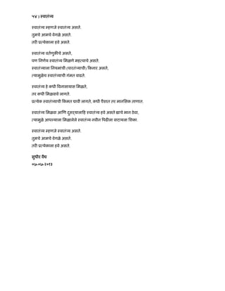 ५४ ) ःवातं य
ःवातं य हणजे ःवातं य असते.
तुमचे आमचे वेगळे असते.
तर ू येकाला हवे असते.
ःवातं य वतणुक चे असते,
पण िनणय ःवातं य िमळणे मह वाचे असते.
ःवातं याला िनयमांची (पारतं याची) कनार असते,
यामुळेच ःवातं याची गंमत वाढते.
ःवातं य हे कधी वनासायास िमळते,
तर कधी िमळवावे लागते.
ू येक ःवातं याची कं मत ावी लागते, कधी पैशात तर मानिसक ताणात.
ःवातं य िमळवा आ ण दसढयाला हु ःवातं य हवे असते ाचे भान ठेवा,
यामुळे आप याला िमळालेले ःवातं य नवीन पढ ला वाटायला िशका.
ःवातं य हणजे ःवातं य असते.
तुमचे आमचे वेगळे असते.
तर ू येकाला हवे असते.
सुधीर वै
०७-०७-२०१३
 