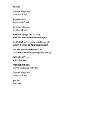 ५३) िनवृ ी
िनवृ ी हणजे िनवृ ी असते.
ू येकाची वेगळ असते.
िनवृ ी मनाची असते.
िनवृ ी जबाबदार ची असते.
िनवृ ी कत यपूत ची असते.
िनवृ ी वकारांची असते.
आज मी उभा आहे िनवृ ी घेऊन उंबर यावर.
काय कमावलं, काय गमावलंचा हशेब मांडत कॉ पुटरवर.
िनवृ ी ह िनवृ ी असते यवसायातून / नोकर तून, सेवेसाठ .
आयुंयभर जे समाजाने दले ते भरभ न परत दे यासाठ .
ज म आ ण मरणाम ये एका ासाचे अंतर आहे .....
चांग या कामाचा मला यास आहे आ ण हाच माझा ास आहे.
मरण हे मरण असते ...........
ू येकाचे वेगळे असते.
माणूस रोजच मरतो मनाने.
यमाने ने यानंतर एकदाच मरतो शर राने.
िनवृ ी हणजे िनवृ ी असते.
ू येकाची वेगळ असते.
सुधीर वै
०८-०६-२०१३
 