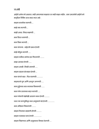 ५१) आई
आईची अनेक पे असतात, काह आप याला कळतात तर काह कळत नाह त . मला उमजलेली आईची पे
मातृ दना िनिम आज सादर करत आहे .
मा या बाललीला बघणार É.
माझे लाड करणार É
माझी आवड -िनवड कळणार ...
मला िशःत लावणार ...
मला िश ा करणार ...
मला चांग या - वाईटाची समज देणार
माझे कौतुक करणार .....
मा या पाठ वर मायेचा हात फरवणार .........
माझा अ यास घेणार ......
मा या आवड -िनवड जपणार .....
मा या छंदाला ूो साहन देणार ...
मला चांगले खाऊ - पऊ घालणार .............
मा यातले गुण आ ण अवगुण जाणणार .....
मला दगुणावरु मात करायला िशकवणार .......
मला येय ठरवायला मदत करणार .....
मला येयाची वेळोवेळ आठवण क न देणार ...........
ःवत: या वागणुक तून मला आयुंयाचे धडे देणार ...............
मला अिल ता िशकवणार .........
मा या वजयात सहभागी होणार ...........
मा या पराभवात साथ देणार .................
मा या िश णावर आ ण अनुभवावर व ास ठेवणार ....
 