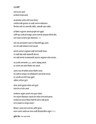 ५०) नाते
नाते हे नाते असते.
ू येकाचे वेगळे असते.
ज माबरोबर अनेक नाती ज म घेतात,
यातील काह फु लतात तर काह उगाचच कोमेजतात.
क येक नाती तर उमगत ह नाह त. ल ातह रहात नाह त.
हा हशेब न सुटताच आपले मृ यूशी नाते जुळते,
आ ण इतर नाती मागे सोडनू आपण लांब या ूवासाला िनघणे होते,
परत एकदा ना यांचा गुंता सोडवायला. !!!!
नाते फ माणसाशीच नसते तर िनसगाशी सु ा असते,
पण फार कमी लोकांना हे नाते उमजते.
माणसे आप या आयुंयात काह कारणांसाठ येतात,
तर काह वेळा काह काळासाठ भेटतात,
पण काह माणसे ज मभरासाठ आप या आयुंयात ूवेश करतात.
जर ू येक माणसाची entry आपण ओळखू शकलो,
तर चांगले नाते संबंध िनमाण क शकतो.
आपण ःवत:ची ूितमा मनात िनमाण करतो,
जर समोरचा माणूस या ूितमेूमाणे आप याशी वागला,
तर आपली ना याची नाळ जुळते,
नाह तर लगेचच तुटते.
जे हा आपले दसढयाु बरोबर नाते तुटते,
ते हा हेच तर होत असते.
ू येकाचा अनुभव असतो ःवत:पुरता बरोबर.
पण बढयाच वसंवादात असतो दोन बरोबर म ये होतो झगडा.
ू येका या मताला कं मत दली क होतच नाह झगडा.
पण हे कळले तर माणूस कसला ?
िमऽानो, आपले नाते ताजे ठेवा आ ण फु लवा,
कारण आपण आहोत ा जगात काह दवसांसाठ चा पाहणाु !!!!!!
सुधीर वै / ३०-०४-२०१३
 