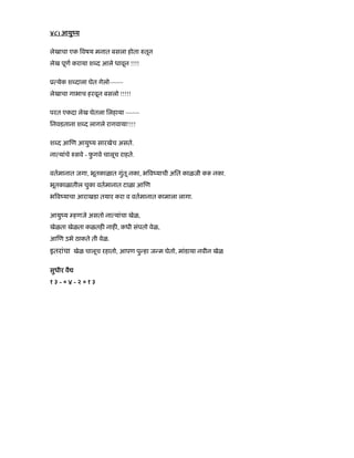 ४८) आयुंय
लेखाचा एक वषय मनात बसला होता तून
लेख पूण कराया श द आले धावून !!!!
ू येक श दाला घेत गेलो~~~~
लेखाचा गाभाच हरवून बसलो !!!!!
परत एकदा लेख घेतला िलहाया ~~~~
िनवडताना श द लागले रागवाया!!!!
श द आ ण आयुंय सारखेच असते.
ना यांचे सवे - फु गवे चालूच राहते.
वतमानात जगा, भूतकाळात गुंतू नका, भ वंयाची अित काळजी क नका.
भूतकाळातील चुका वतमानात टाळा आ ण
भ वंयाचा आराखडा तयार करा व वतमानात कामाला लागा.
आयुंय हणजे असतो ना यांचा खेळ,
खेळता खेळता कळतह नाह , कधी संपतो वेळ,
आ ण उभे ठाकते ती वेळ.
इतरांचा खेळ चालूच रहातो, आपण पु हा ज म घेतो, मांडाया नवीन खेळ
सुधीर वै
१ ३ - ० ४ - २ ० १ ३
 