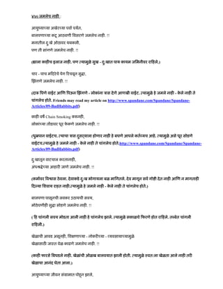 ४७) जमलेच नाह :
आयुंया या अखेर या पवा पयत,
बालपणा या कटू आठवणी वसरणे जमलेच नाह . !!
मनातील दु:खे ओठावर थबकली,
पण ती सांगणे जमलेच नाह . !!
( ाला काह च इलाज नाह . पण यामुळे सुख - दु:खात पाय कायम जिमनीवर रा हले.)
चार - पाच म दरेचे पेग रचवून सु ा,
झंगणे जमलेच नाह . !!
(दा पणे वाईट आ ण पऊन झंगणे - लोकांना ऽास देणे आणखी वाईट. यामुळे हे जमले नाह - के ले नाह ते
चांगलेच होते. Friends may read my article on http://www.spandane.com/Spandane/Spandane-
Articles/09-BadHabbits.pdf)
काह वष Chain Smoking क नह ,
लोकां या त डावर धूर फे कणे जमलेच नाह . !!
(धुॆपान वाईटच. याचा ऽास दसढयालाु होणार नाह हे बघणे आपले कत यच आहे. यामुळे असे धूर सोडणे
वाईटच. यामुळे हे जमले नाह - के ले नाह ते चांगलेच होते.http://www.spandane.com/Spandane/Spandane-
Articles/09-BadHabbits.pdf)
दु:खातून वाटचाल करतानाह ,
अंधौ े या आहार जाणे जमलेच नाह . !!
(कमावर व ास ठेवला. देवाकडे दु:ख भोगायला बळ मािगतले. देव मागून सव गो ी देत नाह आ ण न मागताह
द या िशवाय राहत नाह . यामुळे हे जमले नाह - के ले नाह ते चांगलेच होते.)
बालपणा पासूनची लवकर उठायची सवय,
मोठेपणीह सु ा सोडणे जमलेच नाह . !!
( ह चांगली सवय मोडता आली नाह हे चांगलेच झाले. यामुळे सकाळचे फरणे होत रा हले. त बेत चांगली
रा हली.)
खेळाची आवड असूनह , िश णा या - नोकर या - यवसाया यामुळे
खेळासाठ जाःत वेळ काढणे जमलेच नाह . !!
(काह फारसे बघडले नाह . खेळांची ओळख बालवयात झाली होती. यामुळे ःवत:ला खेळता आले नाह तर
खेळाचा आनंद घेता आला.)
आयुंया या जीवन संमामात पोहनू झाले,
 