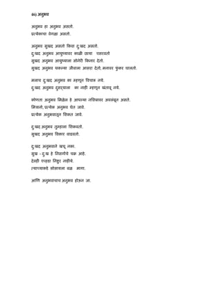 46) अनुभव
अनुभव हा अनुभव असतो.
ू येकाचा वेगळा असतो.
अनुभव सुखद असतो कवा दु:खद असतो.
दु:खद अनुभव आयुंयावर काळ छाया पसरवतो
सुखद अनुभव आयुंयाला सोनेर कनार देतो.
सुखद अनुभव थक या जीवाला आसरा देतो, मनावर फुं कर घालतो.
मलाच दु:खद अनुभव का हणून वचा नये.
दु:खद अनुभव दसढयालाु का नाह हणून खंतावू नये.
कोणता अनुभव िमळेल हे आप या निशबावर अवलंबून असते.
िमऽानो, ू येक अनुभव घेत जावे.
ू येक अनुभवातून िशकत जावे.
दु:खद अनुभव तु हाला िशकवतो.
सुखद अनुभव वकार वाढवतो.
दु:खद अनुभवाने खचू नका.
सुख - दु:ख हे िनसगाचे चब आहे.
देवह ए हडा िन ुर नाह ये.
या याकडे सोसायला बळ मागा.
आ ण अनुभवाचाच अनुभव होऊन जा.
 