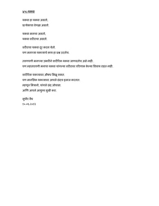 ४५) थकवा
थकवा हा थकवा असतो,
ू येकाचा वेगळा असतो.
थकवा मनाचा असतो,
थकवा शर राचा असतो.
शर राचा थकवा दरू करता येतो.
पण मना या थक याचे काय हा ू उरतोच.
त णपणी मना या उभार ने शार रक थकवा जाणवतोच असे नाह .
पण हातारपणी मनाचा थकवा चांग या शर रावर प रणाम के या िशवाय राहत नाह .
शार रक थक यावर औषध िमळू शकत.
पण मानिसक थक यावर आपले छंदच इलाज करतात.
हणून िमऽानो, चांगले छंद जोपासा.
आ ण आपले आयुंय सुखी करा.
सुधीर वै
१०-०९-२०१२
 