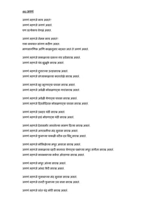 44) जगणं
जगणं हणजे काय असतं?
जगणं हणजे जगणं असतं.
पण ू येकाच वेगळं असत.
जगणं हणजे नेमक काय असतं?
एका वा यात सांगण कठ ण असत.
माणसाग णक आ ण काळानुसार बदलत जातं ते जगणं असतं.
जगणं हणजे सकाळ या ूस न गार हवेसारख असतं.
जगणं हणजे थंड झुळूके सारख असतं.
जगणं हणजे दपार याु उ हासारख असतं.
जगणं हणजे सं याकाळ या कातरवेळे सारख असतं.
जगणं हणजे भूर भूरणाढया पावसा सारख असतं.
जगणं हणजे अवेळ कोसळणाढया गारांसारख असतं.
जगणं हणजे अवेळ येणाढया पावसा सारख असतं.
जगणं हणजे दवस दवस कोसळणाढया पावसा सारख असतं.
जगणं हणजे उबदार थंड सारख असतं.
जगणं हणजे हाडं मोडणाढया थंड सारख असतं.
जगणं हणजे देवासमोर लावले या लामण द या सारख असतं.
जगणं हणजे अगरब ीचा मंद सुवासा सारख असतं.
जगणं हणजे फु ला या पाकळ वर ल दव बंदू सारख असतं.
जगणं हणजे को कळे या मधुर आवाजा सारख असतं.
जगणं हणजे सकाळ या ूहर कानावर येणाढया प ां या मधुर संगीता सारख असतं.
जगणं हणजे काव या या ककश ओरड या सारख असतं.
जगणं हणजे मधुर आं या सारख असतं.
जगणं हणजे आंबट कै र सारख असतं.
जगणं हणजे गुलाबा या मंद सुवासा सारख असतं.
जगणं हणजे रानट फु ला या उम वासा सारख असतं.
जगणं हणजे शांत चंि कोर सारख असतं.
 