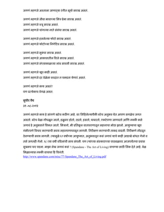 जगणं हणजे अःताला जाणाढया रंगीत सूया सारख असतं.
जगणं हणजे जीवा भावा या िमऽ ूेमा सारख असतं.
जगणं हणजे शऽू सारख असतं.
जगणं हणजे चांग या नाते संबंधा सारख असतं.
जगणं हणजे हलले या फोटो सारख असतं.
जगणं हणजे फोटो या िनगे टव सारख असतं.
जगणं हणजे भुकं पा सारख असतं.
जगणं हणजे आकाशातील वजे सारख असतं.
जगणं हणजे सं याकाळ या लांब सावली सारख असतं.
जगणं हणजे खूप काह असतं.
जगणं हणजे दर वेळेला श दात न पकडता येणारं असतं.
जगणं हणजे काय असतं?
पण ू येकाच वेगळं असत.
सुधीर वै
३१ -०८-२०१२
जगणं हणजे काय हे सांगणे खरेच कठ ण आहे. वर िल हले यापैक बरेच अनुभव घेत आपण सगळेच जगत
असतो. बरेच वेळा ग धळून जातो, हळुवार होतो, रडतो, हसतो, घाबरतो, एकटेपणा जाणवतो आ ण न क कसे
जगावं हे अनुभवाने िशकत जातो. िमऽानो, मी ूितकू ल वातावरणातून लहानाचा मोठा झालो. आयुंयाचा खूप
गंभीरपणे वचार कर याची सवय लहानपणापासून लागली. िनर ण कर याची ताकद वाढली. िनर णे न दवून
ठेव याची सवय लागली. यामुळे ६१ वषा या आयुंयात, अनुभवातून कसं जगावं याचे काह आडाखे बांधत गेलो व
तसे जगतह गेलो. १८ या वष व डलांची साथ संपली. पण यां या संःकारा या पाठबळावर आजपयतचा ूवास
सुख प पार पडला. माझा लेख जगावं कसं ? (Spandane - The Art of Living) वाच या साठ िलंक देते आहे. वेळ
िमळा यास न क वाचावा ह वनंती.
http://www.spandane.com/misc/77-Spandane_The_Art_of_Living.pdf
 
