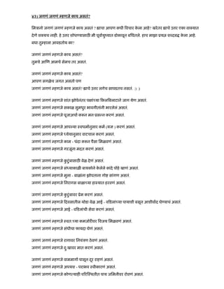४३) जगणं जगणं हणजे काय असतं?
िमऽानो जगणं जगणं हणजे काय असतं ? ाचा आपण कधी वचार के ला आहे? खरेतर ाचे उ र एका वा यात
देणे श यच नाह . हे उ र शोध यासाठ मी पूवायुंयात डोकावून बिघतले. हाच माझा ूय श दब के ला आहे.
बघा तु हाला आवडतोय का?
जगणं जगणं हणजे काय असतं?
तुमचे आ ण आमचे सेमच तर असतं.
जगणं जगणं हणजे काय असतं?
आपण सगळेच जगत असतो पण
जगणं जगणं हणजे काय असतं? ाचे उ र लगेच सापडतच नसतं. :) :)
जगणं जगणं हणजे शांत झोपेनंतर प ां या कल बलाटाने जाग येण असतं.
जगणं जगणं हणजे सकाळ सुमधुर भावगीतांनी भारलेलं असतं.
जगणं जगणं हणजे पूजाअचा क न मन ूस न करणं असतं.
जगणं जगणं हणजे आप या ःवधमानुसार कम (य ) करणं असतं.
जगणं जगणं हणजे येयानुसार वाटचाल करणं असतं.
जगणं जगणं हणजे काम - धंदा क न पैसा िमळवणं असतं.
जगणं जगणं हणजे गरजूंना मदत करणं असतं.
जगणं जगणं हणजे कु टंबासाठु वेळ देणं असतं.
जगणं जगणं हणजे सं याकाळ बायकोने के लेले कांदे पोहे खाणं असतं.
जगणं जगणं हणजे मुला - बाळांना झोपताना गो सांगण असतं.
जगणं जगणं हणजे िनरागस बाळा या हाःयात हरवणं असतं.
जगणं जगणं हणजे कु टंबावरु ूेम करणं असतं.
जगणं जगणं हणजे दवसातील थोडा वेळ आई - व डलां या पायाशी बसून आशीवाद घे याचं असतं.
जगणं जगणं हणजे आई - व डलांची सेवा करणं असतं.
जगणं जगणं हणजे ःवत: या कमजोर वर वजय िमळवणं असतं.
जगणं जगणं हणजे संधीचा फायदा घेणं असतं.
जगणं जगणं हणजे रागावर िनयंऽण ठेवणं असतं.
जगणं जगणं हणजे दु:खावर मात करणं असतं.
जगणं जगणं हणजे वाममागा पासून दरू राहणं असतं.
जगणं जगणं हणजे अपयश - पराभव ःवीकारणं असतं.
जगणं जगणं हणजे कोण याह प र ःथतीत पाय जिमनीवर रोवणं असतं.
 