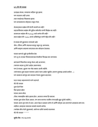 ४२) येरे येरे पावसा
उ हाळा संपला, पावसाचा म हना सु झाला.
पण पाऊसच नाह आला.
तसा एकदोनदा िशडकावा झाला.
पण सग यांनाच को यात टाकू न गेला.
शेतकढयाला कळेना क पेरणी करावी का नाह ?
शहरवािसयांना कळेना क पुढ ल वषापयत पाणी िमळेल का नाह ?
सरकारला कळेना क Package ावे लागेल क नाह ?
मला कळेना क Tanker म ये जिमनीतून पाणी येईल क नाह ?
हे पावसा मी तु यावर रागावलो आहे.
चीन, रिशया आ ण लंडनला भरपूर पडनू पूर आणलास,
आ ण मा या लाड या भारताला माऽ कोरडाच ठेवलास.
पाऊस हणजे तुझे पृ वीवर ल ूेम.
पण तू तर नटखट ूयकरासारखा ूेयसीला व हळ क लागलास.
माणसाने िनसगावर भरपूर के ला आहे अ याचार.
याचाच बदला तू घेतो आहेस आम यावर.
पण हे पावसा, तु या एक गो ल ात आली नाह ये.
यां यावर तुला बदला यायचा आहे ते माऽ आहेत खुशीत (कारण दंकाळु आवडे सवाना ...)
पण सामा य माणूस माऽ भरडला गेलाय तु या बद यात.
परत एकदा लहानपणाचे गाणे हणतो.
येरे येरे पावसा
तुला देतो पैसा
पैसा झाला खोटा
पाऊस आला मोठा.
(पैसा याकाळ च खोटा झाला होता. आतातर पया ह घसरला.
पावसा तुला डॉलर दला असता, पण काय करणार परक य गंगाजळ सु ा पुरेशी नाह ये.)
पावसा आता तूच काय ते ठरव. आता वेळ न दवडता लगेच ये आ ण मो या अंत:कारणाने आ हाला माफ कर.
नाह तर आ हाला शंकराला साकडे घालावे लागेल.
यापे ा मीच येतो तु याकडे. सवा या वतीने साकडे घालायला.
येरे येरे पावसा " " " " "
सुधीर वै / १५-०७-२०१२
 