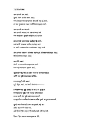 37) Mind / मन
मन हणजे मन असते.
तुमचे आ ण आमचे सेमच असते.
पण मन दसढयालाु दाख वता येत नाह हे दु:ख असते.
तर मन दसढयालाु कळत नाह ह याकू ळता असते.
मन हणजे काय असते?
मन हणजे फांद वर या प ासारखे असते.
एका फांद व न दसढयाु फांद वर उडत असते.
मन हणजे उमलणाढया कळ सारखे असते.
कधी कधी उमल याआधीच कोमेजून जाते.
तर कधी उमल यानंतर पाकळ सकट गळून जाते.
मन हणजे शंकरावर अिभषेक करणाढया अिभषेकपाऽासारखे असते.
वचारांची धार चालूच असते.
मन कोठे असते?
कोणी हणतात क मन दयात असते.
पण काह माणसाना दयच नसते.
सुखी हायचे असेल तर शर र मना या ता यात पा हजे,
आ ण मन बु या ता यात पा हजे.
पण मग बु कोठे असते?
बु मदतू असते. पण काह लोकांना ~~~~~~~
िनणय घे यास बु पा हजे क मन? क दो ह ?
िनणय घेतला बु ने तर मनाचा कौल पा हजे.
कारण काह वेळा बु फसगत क शकते.
यामुळे देवा याकौलापे ा मनाचा कौल तुमचे आयुंय ता शकते.
तु ह कधी वचारर हत मन अनुभवले आहे का?
नसेल तर न क ूय करा.
असे वचारर हत मन करणे वाटते ते हडे कठ ण नसते.
वचारर हत मन करताना खूप मजा येते.
 